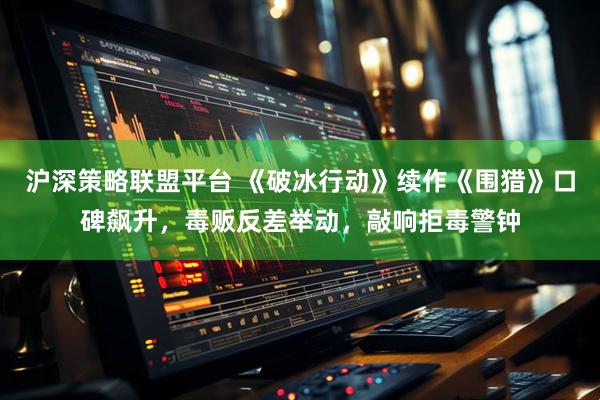 沪深策略联盟平台 《破冰行动》续作《围猎》口碑飙升，毒贩反差举动，敲响拒毒警钟