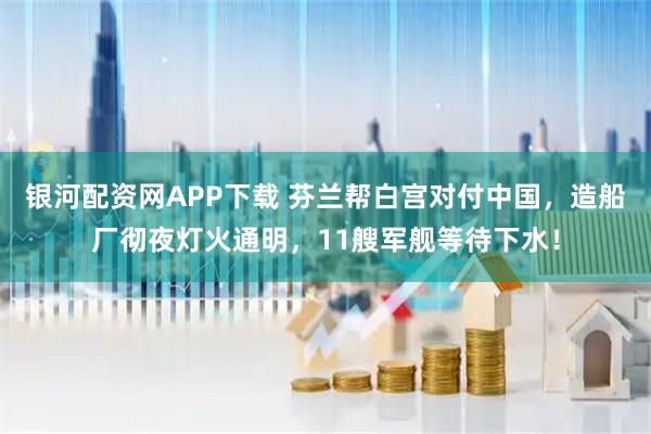 银河配资网APP下载 芬兰帮白宫对付中国，造船厂彻夜灯火通明，11艘军舰等待下水！