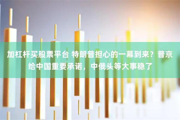 加杠杆买股票平台 特朗普担心的一幕到来？普京给中国重要承诺，中俄头等大事稳了