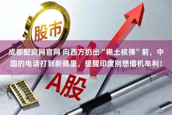 成都配资网官网 向西方扔出“稀土核弹”前，中国的电话打到新德里，提醒印度别想借机牟利！