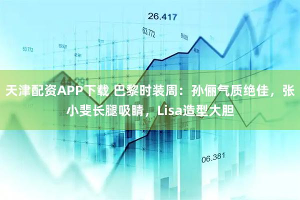 天津配资APP下载 巴黎时装周：孙俪气质绝佳，张小斐长腿吸睛，Lisa造型大胆