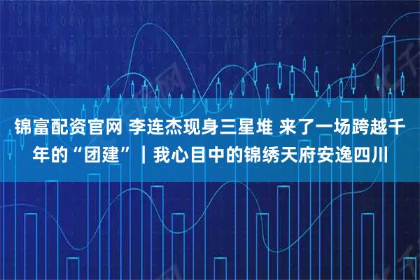 锦富配资官网 李连杰现身三星堆 来了一场跨越千年的“团建”｜我心目中的锦绣天府安逸四川