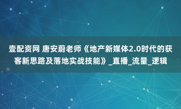 壹配资网 唐安蔚老师《地产新媒体2.0时代的获客新思路及落地实战技能》_直播_流量_逻辑