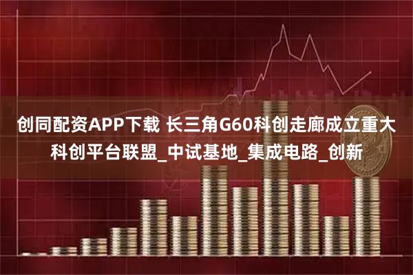 创同配资APP下载 长三角G60科创走廊成立重大科创平台联盟_中试基地_集成电路_创新