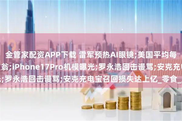 金管家配资APP下载 雷军预热AI眼镜;美国平均每天新增1000名百万富翁;iPhone17Pro机模曝光;罗永浩回击谩骂;安克充电宝召回损失达上亿_零食_唐光亮