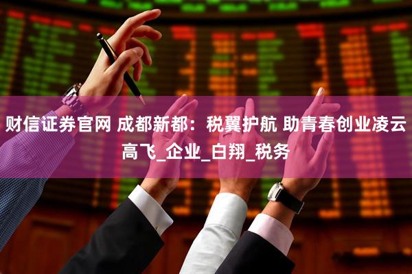 财信证券官网 成都新都：税翼护航 助青春创业凌云高飞_企业_白翔_税务