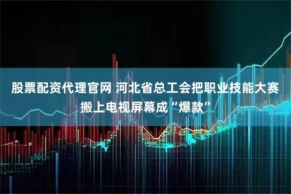 股票配资代理官网 河北省总工会把职业技能大赛搬上电视屏幕成“爆款”