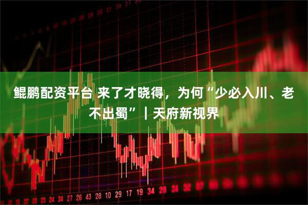 鲲鹏配资平台 来了才晓得，为何“少必入川、老不出蜀”｜天府新视界
