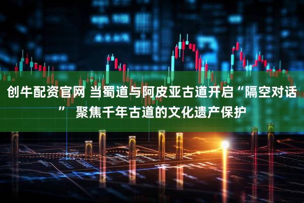 创牛配资官网 当蜀道与阿皮亚古道开启“隔空对话”  聚焦千年古道的文化遗产保护