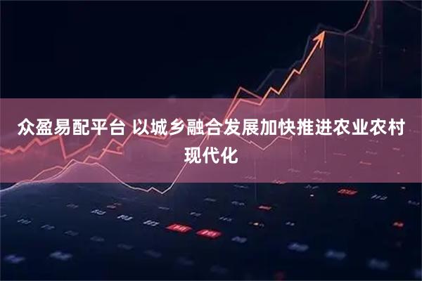 众盈易配平台 以城乡融合发展加快推进农业农村现代化