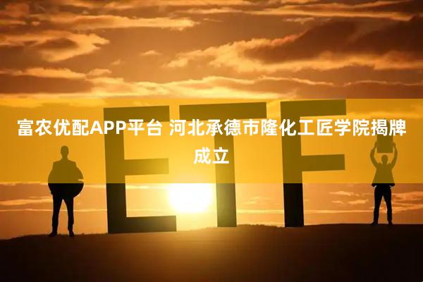 富农优配APP平台 河北承德市隆化工匠学院揭牌成立