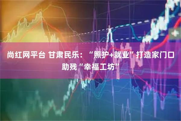 尚红网平台 甘肃民乐：“照护+就业”打造家门口助残“幸福工坊”