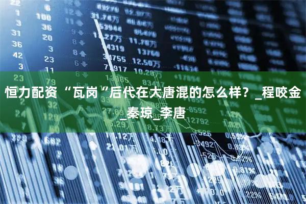 恒力配资 “瓦岗“后代在大唐混的怎么样？_程咬金_秦琼_李唐