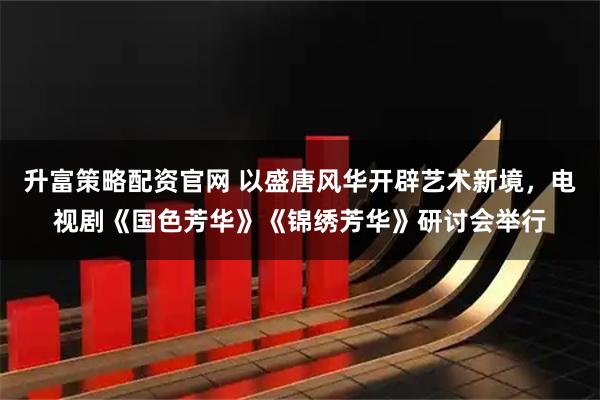 升富策略配资官网 以盛唐风华开辟艺术新境，电视剧《国色芳华》《锦绣芳华》研讨会举行
