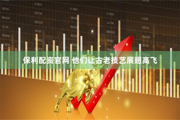 保利配资官网 他们让古老技艺展翅高飞