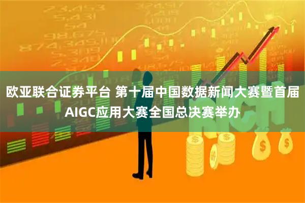 欧亚联合证券平台 第十届中国数据新闻大赛暨首届AIGC应用大赛全国总决赛举办