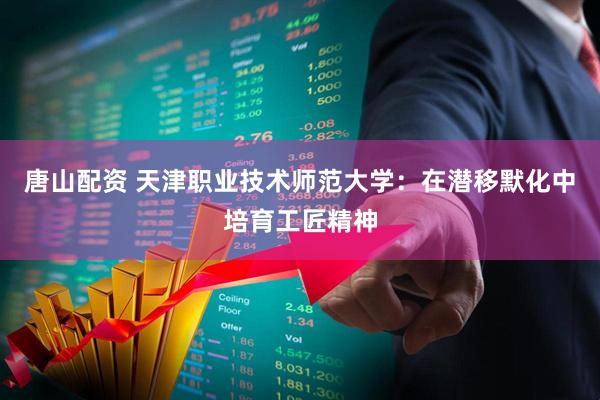 唐山配资 天津职业技术师范大学：在潜移默化中培育工匠精神