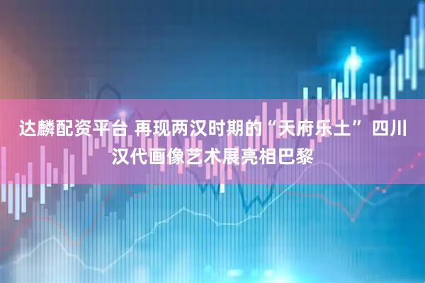 达麟配资平台 再现两汉时期的“天府乐土” 四川汉代画像艺术展亮相巴黎