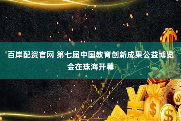 百岸配资官网 第七届中国教育创新成果公益博览会在珠海开幕