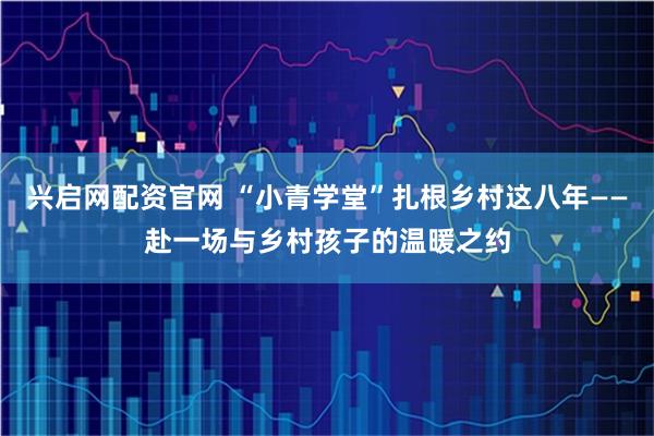 兴启网配资官网 “小青学堂”扎根乡村这八年——赴一场与乡村孩子的温暖之约