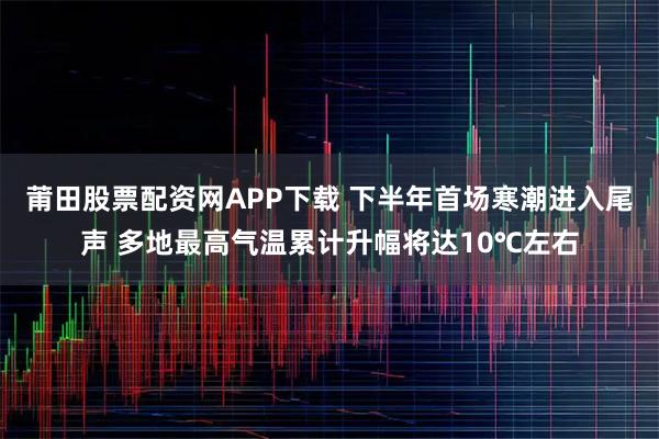 莆田股票配资网APP下载 下半年首场寒潮进入尾声 多地最高气温累计升幅将达10℃左右