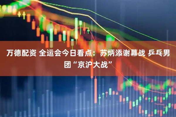 万德配资 全运会今日看点：苏炳添谢幕战 乒乓男团“京沪大战”