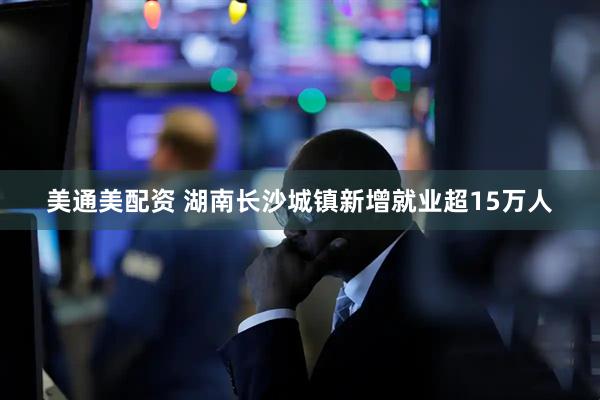 美通美配资 湖南长沙城镇新增就业超15万人