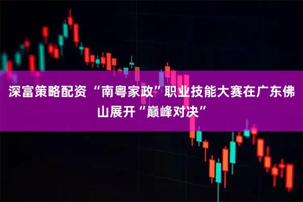 深富策略配资 “南粤家政”职业技能大赛在广东佛山展开“巅峰对决”