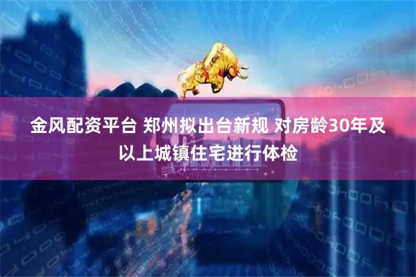金风配资平台 郑州拟出台新规 对房龄30年及以上城镇住宅进行体检