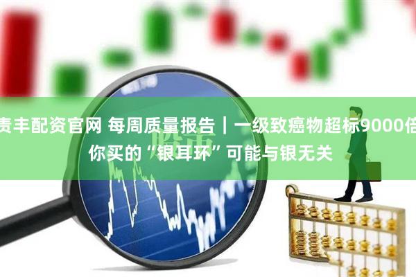责丰配资官网 每周质量报告｜一级致癌物超标9000倍 你买的“银耳环”可能与银无关
