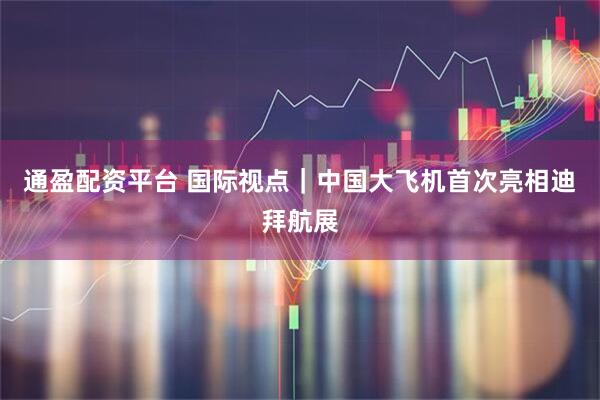 通盈配资平台 国际视点｜中国大飞机首次亮相迪拜航展
