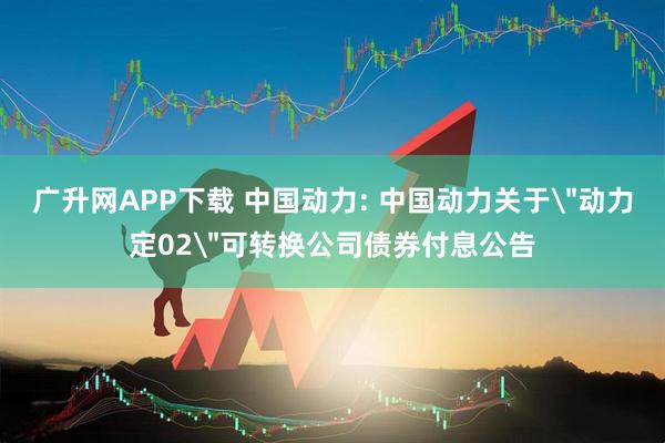 广升网APP下载 中国动力: 中国动力关于＂动力定02＂可转换公司债券付息公告