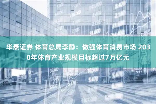 华泰证券 体育总局李静：做强体育消费市场 2030年体育产业规模目标超过7万亿元