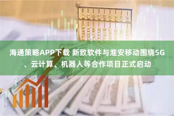 海通策略APP下载 新致软件与淮安移动围绕5G、云计算、机器人等合作项目正式启动