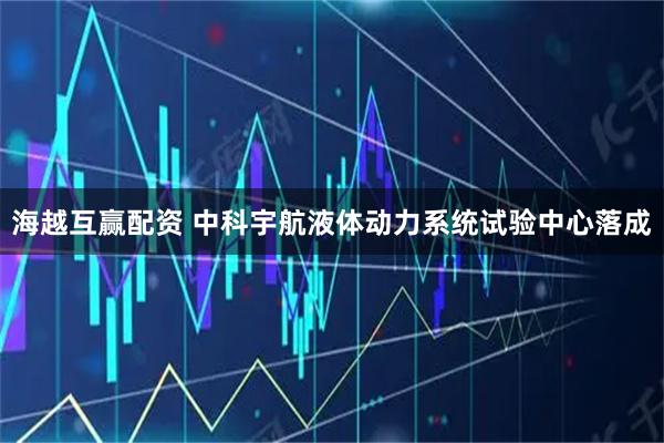 海越互赢配资 中科宇航液体动力系统试验中心落成