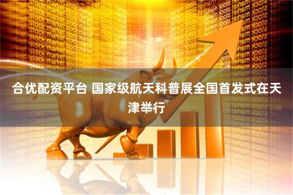 合优配资平台 国家级航天科普展全国首发式在天津举行