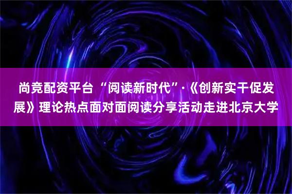 尚竞配资平台 “阅读新时代”·《创新实干促发展》理论热点面对面阅读分享活动走进北京大学