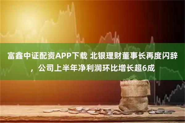 富鑫中证配资APP下载 北银理财董事长再度闪辞，公司上半年净利润环比增长超6成
