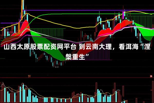 山西太原股票配资网平台 到云南大理，看洱海“涅槃重生”