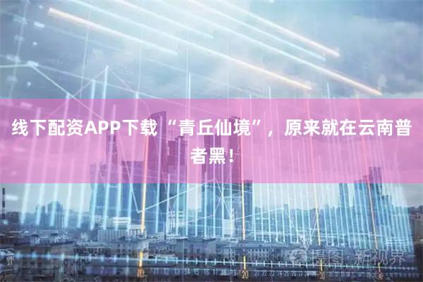 线下配资APP下载 “青丘仙境”，原来就在云南普者黑！