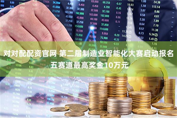 对对配配资官网 第二届制造业智能化大赛启动报名 五赛道最高奖金10万元