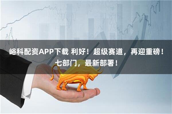 峪科配资APP下载 利好！超级赛道，再迎重磅！七部门，最新部署！