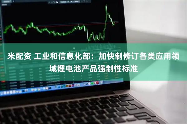 米配资 工业和信息化部：加快制修订各类应用领域锂电池产品强制性标准