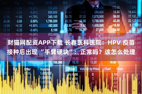财猫网配资APP下载 长春医科医院：HPV 疫苗接种后出现 “手臂硬块”：正常吗？该怎么处理