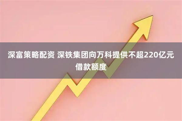 深富策略配资 深铁集团向万科提供不超220亿元借款额度