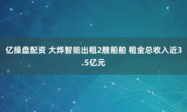 亿操盘配资 大烨智能出租2艘船舶 租金总收入近3.5亿元