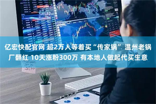 亿宏快配官网 超2万人等着买“传家锅” 温州老锅厂翻红 10天涨粉300万 有本地人做起代买生意