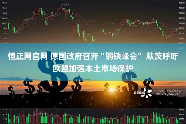 恒正网官网 德国政府召开“钢铁峰会” 默茨呼吁欧盟加强本土市场保护