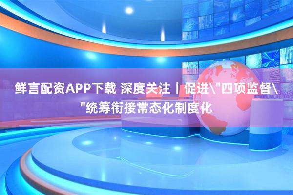 鲜言配资APP下载 深度关注丨促进＂四项监督＂统筹衔接常态化制度化