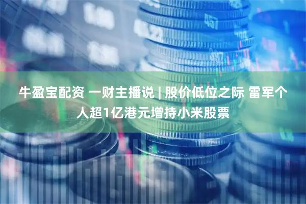 牛盈宝配资 一财主播说 | 股价低位之际 雷军个人超1亿港元增持小米股票